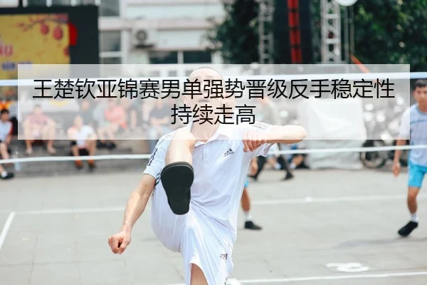 王楚钦亚锦赛男单强势晋级反手稳定性持续走高