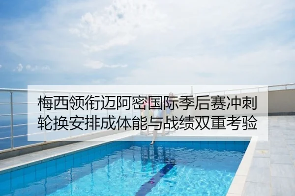 梅西领衔迈阿密国际季后赛冲刺 轮换安排成体能与战绩双重考验