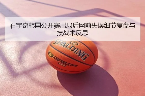 石宇奇韩国公开赛出局后网前失误细节复盘与技战术反思