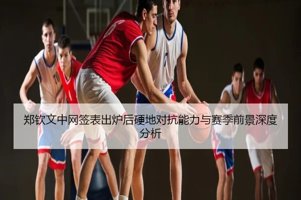 郑钦文中网签表出炉后硬地对抗能力与赛季前景深度分析